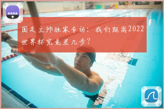 国足主帅独家专访：我们距离2022世界杯究竟差几步？