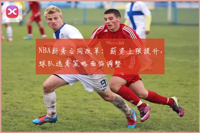 NBA新秀合同改革：薪资上限提升，球队选秀策略面临调整