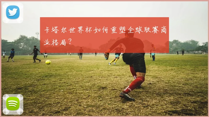 卡塔尔世界杯如何重塑全球联赛商业格局？