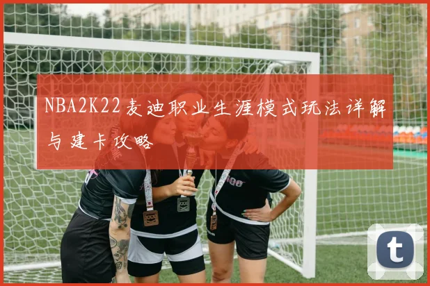NBA2K22麦迪职业生涯模式玩法详解与建卡攻略