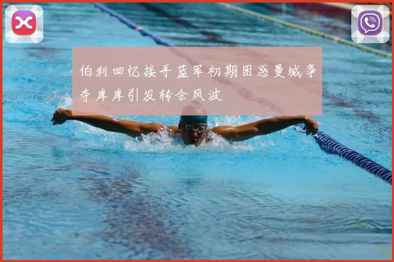 伯利回忆接手蓝军初期困惑曼城争夺库库引发转会风波