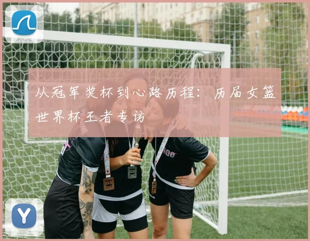 从冠军奖杯到心路历程：历届女篮世界杯王者专访