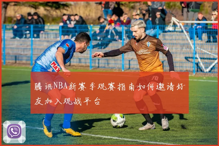 腾讯NBA新赛季观赛指南如何邀请好友加入观战平台