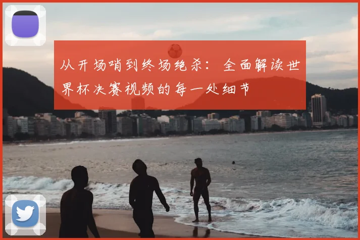 从开场哨到终场绝杀：全面解读世界杯决赛视频的每一处细节