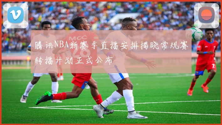 腾讯NBA新赛季直播安排揭晓常规赛转播计划正式公布