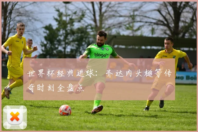 世界杯经典进球：齐达内头槌等传奇时刻全盘点