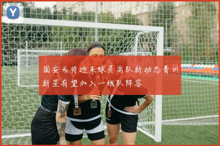 国安或将迎来球员离队新动态青训新星有望加入一线队阵容