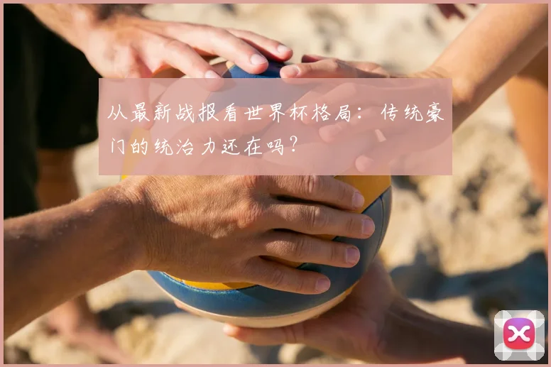 从最新战报看世界杯格局：传统豪门的统治力还在吗？