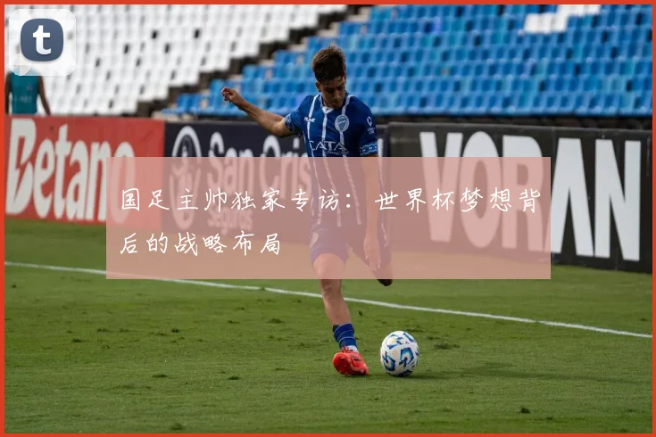 国足主帅独家专访：世界杯梦想背后的战略布局