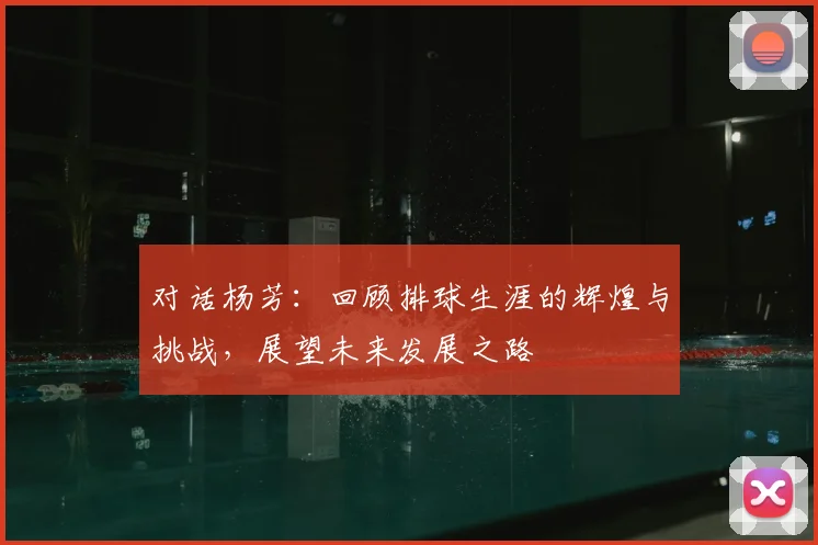 对话杨芳：回顾排球生涯的辉煌与挑战，展望未来发展之路
