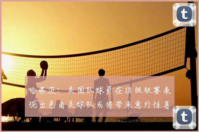 哈弗茨：美国队球员在顶级联赛表现出色南美球队或将带来意外惊喜