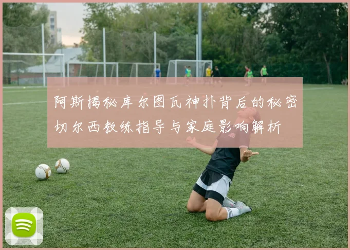 阿斯揭秘库尔图瓦神扑背后的秘密切尔西教练指导与家庭影响解析