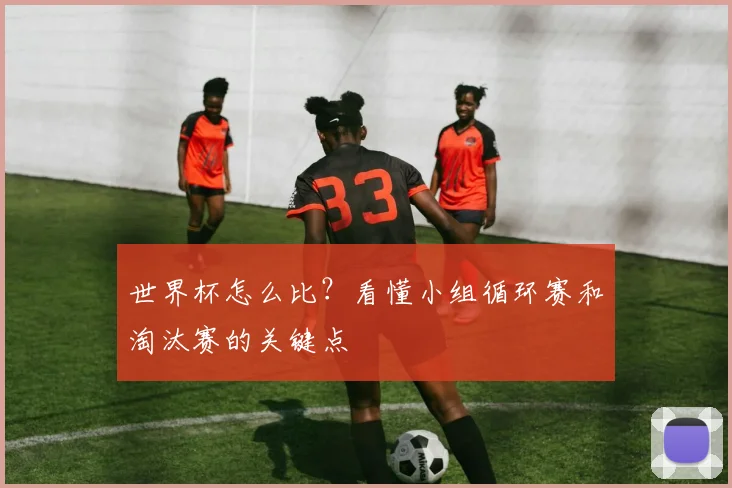 世界杯怎么比？看懂小组循环赛和淘汰赛的关键点