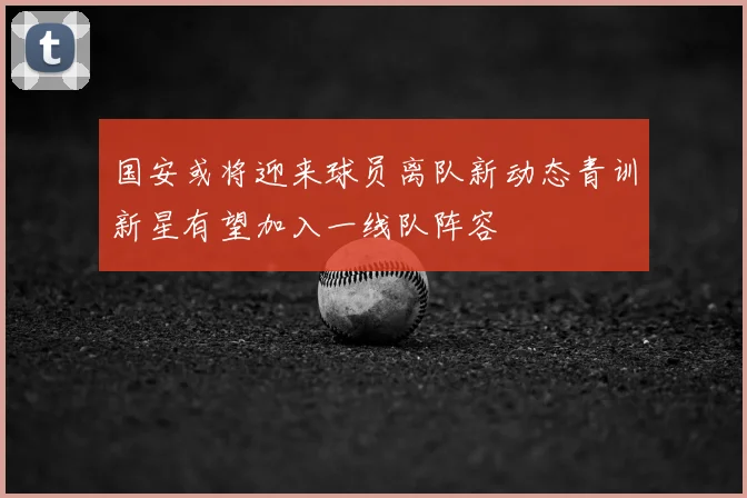 国安或将迎来球员离队新动态青训新星有望加入一线队阵容