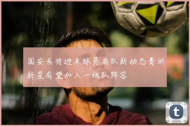 国安或将迎来球员离队新动态青训新星有望加入一线队阵容