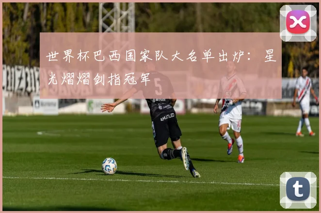 世界杯巴西国家队大名单出炉：星光熠熠剑指冠军