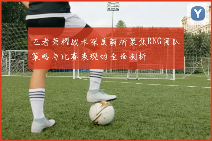 王者荣耀战术深度解析聚焦RNG团队策略与比赛表现的全面剖析