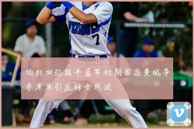 伯利回忆接手蓝军初期困惑曼城争夺库库引发转会风波