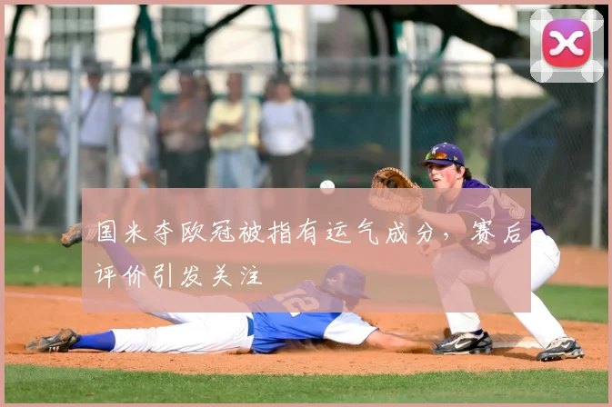 国米夺欧冠被指有运气成分，赛后评价引发关注