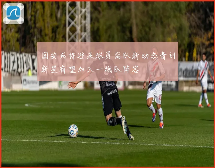 国安或将迎来球员离队新动态青训新星有望加入一线队阵容