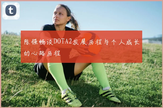 陈强畅谈DOTA2发展历程与个人成长的心路历程