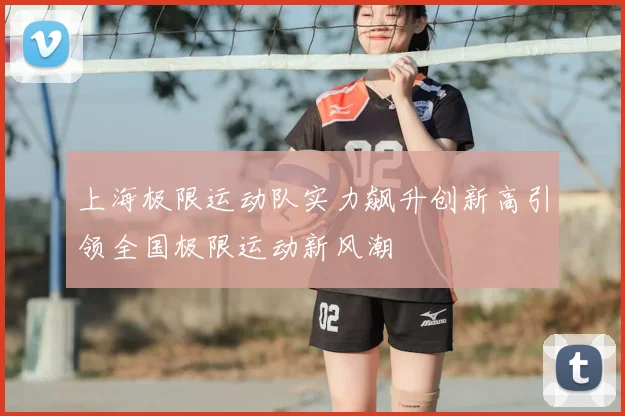 上海极限运动队实力飙升创新高引领全国极限运动新风潮