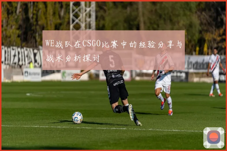 WE战队在CSGO比赛中的经验分享与战术分析探讨