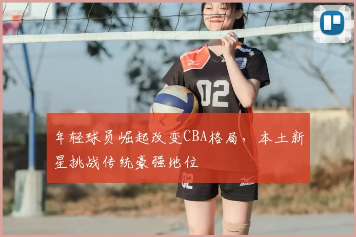 年轻球员崛起改变CBA格局，本土新星挑战传统豪强地位