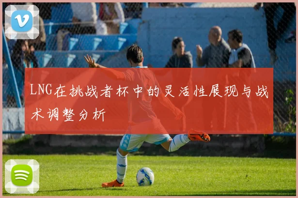LNG在挑战者杯中的灵活性展现与战术调整分析