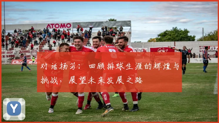 对话杨芳：回顾排球生涯的辉煌与挑战，展望未来发展之路