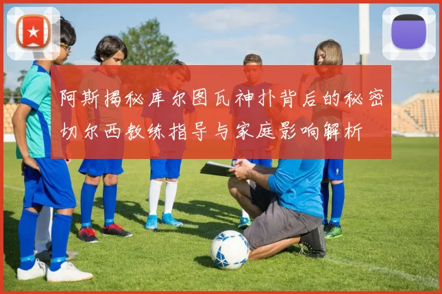 阿斯揭秘库尔图瓦神扑背后的秘密切尔西教练指导与家庭影响解析