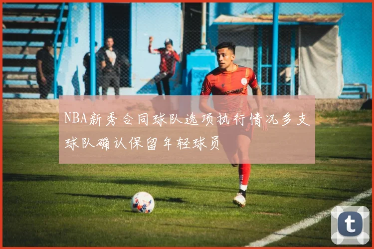 NBA新秀合同球队选项执行情况多支球队确认保留年轻球员