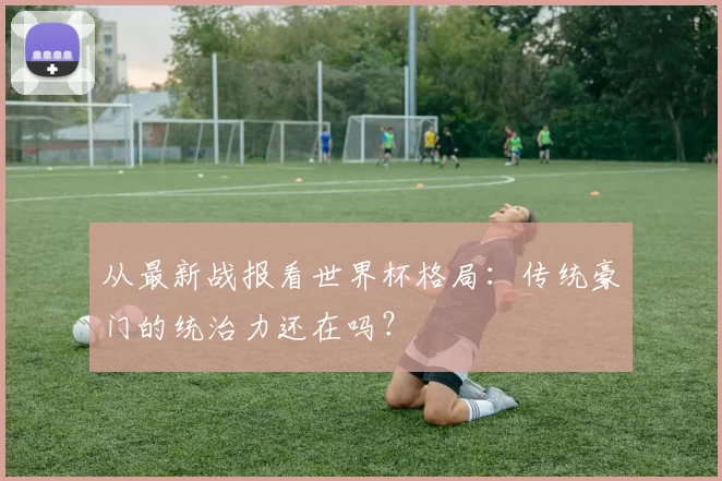 从最新战报看世界杯格局:传统豪门的统治力还在吗?