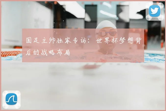 国足主帅独家专访：世界杯梦想背后的战略布局
