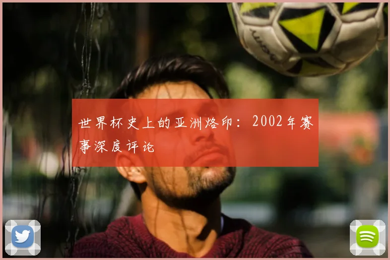 世界杯史上的亚洲烙印:2002年赛事深度评论
