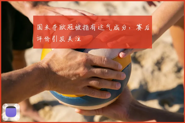 国米夺欧冠被指有运气成分，赛后评价引发关注
