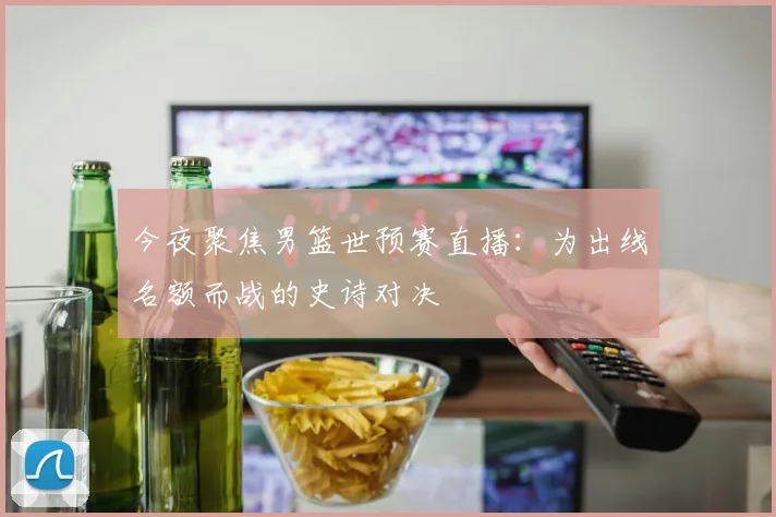 今夜聚焦男篮世预赛直播：为出线名额而战的史诗对决