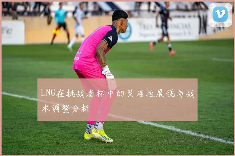LNG在挑战者杯中的灵活性展现与战术调整分析