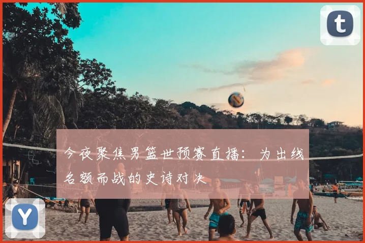 今夜聚焦男篮世预赛直播：为出线名额而战的史诗对决