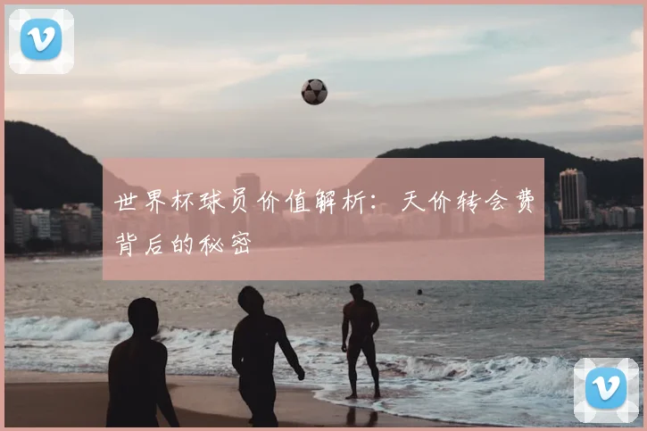 世界杯球员价值解析：天价转会费背后的秘密