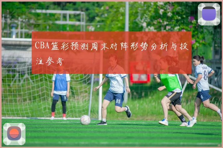 CBA篮彩预测周末对阵形势分析与投注参考