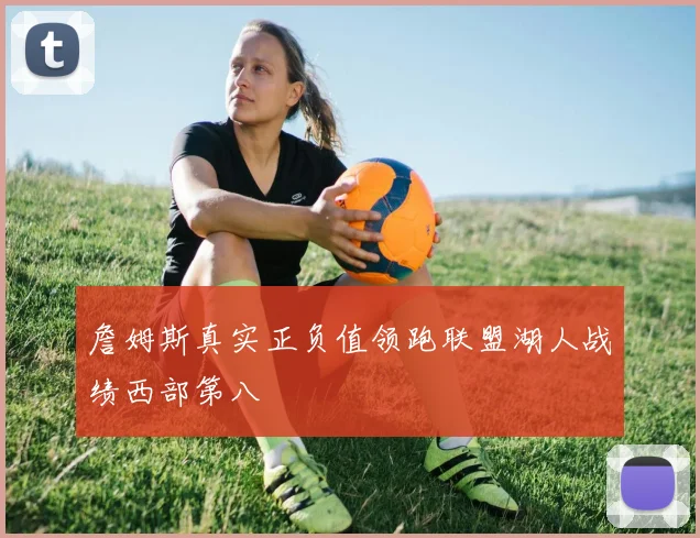 詹姆斯真实正负值领跑联盟湖人战绩西部第八