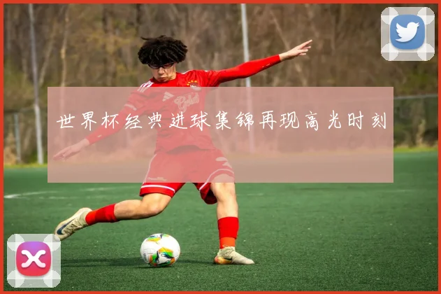 世界杯经典进球集锦再现高光时刻