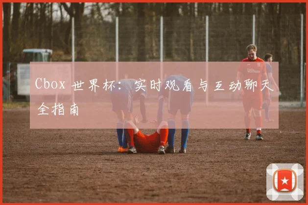 Cbox 世界杯：实时观看与互动聊天全指南