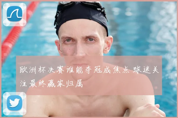 欧洲杯决赛谁能夺冠成焦点 球迷关注最终赢家归属
