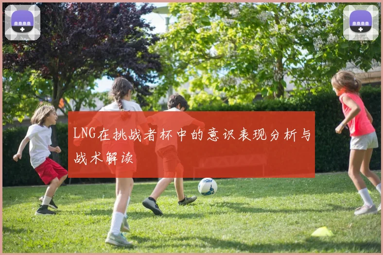 LNG在挑战者杯中的意识表现分析与战术解读