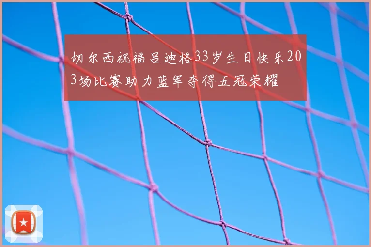 切尔西祝福吕迪格33岁生日快乐203场比赛助力蓝军夺得五冠荣耀
