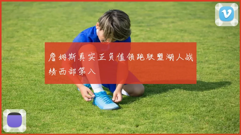 詹姆斯真实正负值领跑联盟湖人战绩西部第八